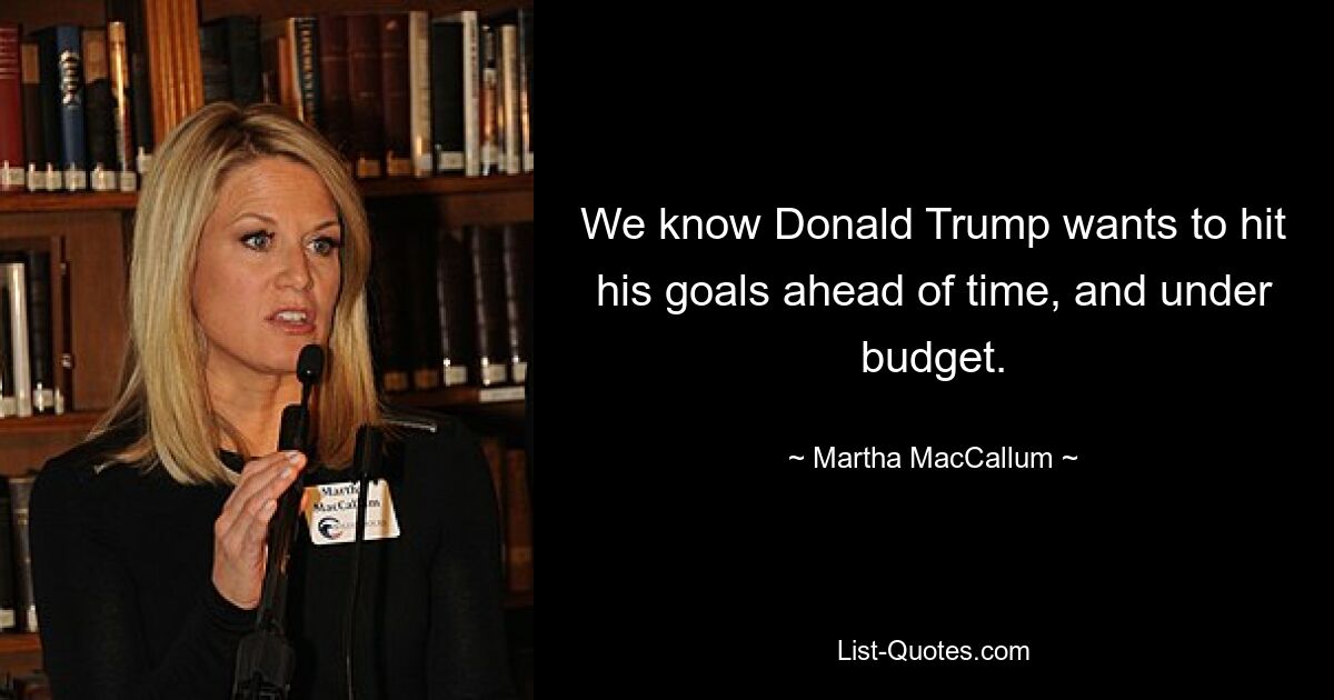 We know Donald Trump wants to hit his goals ahead of time, and under budget. — © Martha MacCallum