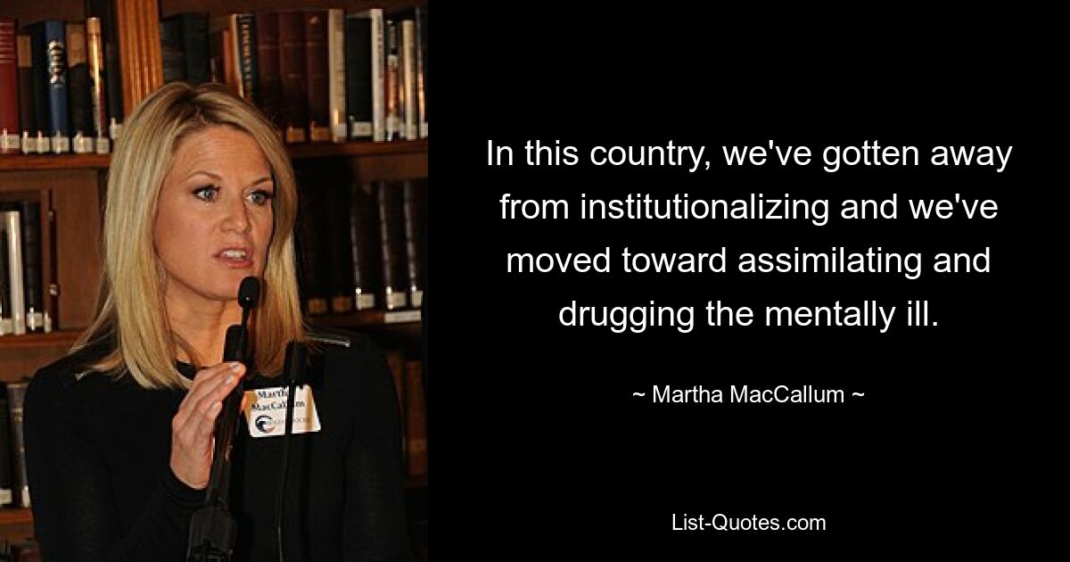 In this country, we've gotten away from institutionalizing and we've moved toward assimilating and drugging the mentally ill. — © Martha MacCallum