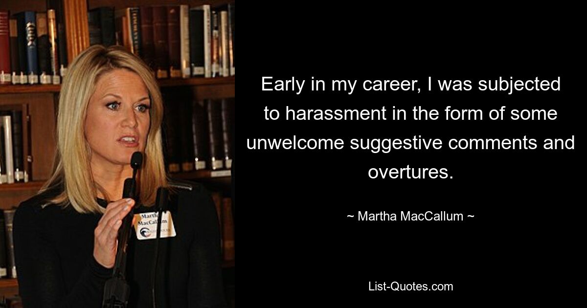 Early in my career, I was subjected to harassment in the form of some unwelcome suggestive comments and overtures. — © Martha MacCallum