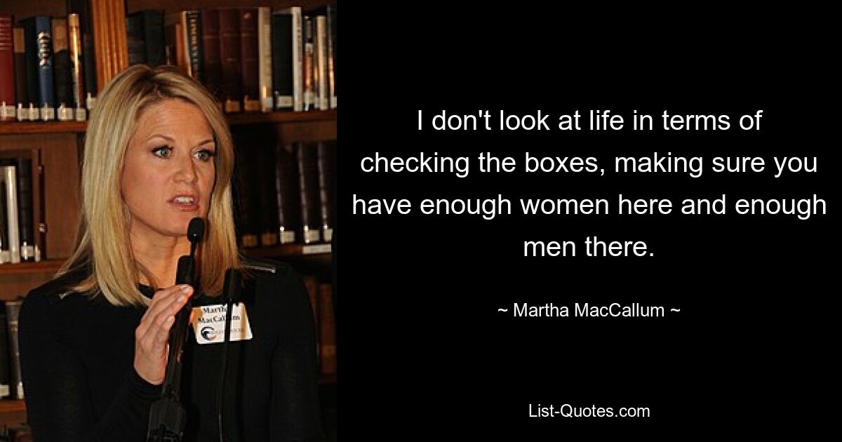 I don't look at life in terms of checking the boxes, making sure you have enough women here and enough men there. — © Martha MacCallum