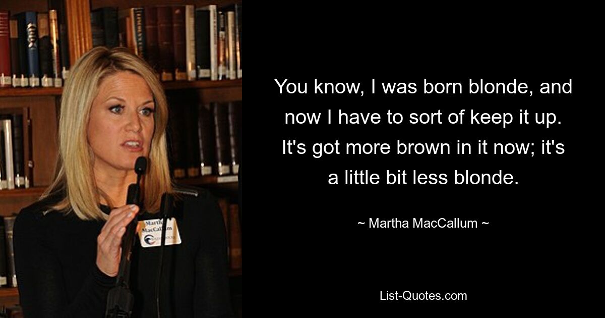 You know, I was born blonde, and now I have to sort of keep it up. It's got more brown in it now; it's a little bit less blonde. — © Martha MacCallum