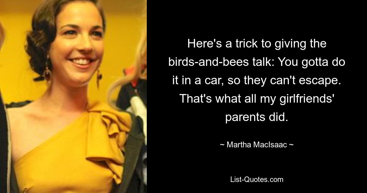 Here's a trick to giving the birds-and-bees talk: You gotta do it in a car, so they can't escape. That's what all my girlfriends' parents did. — © Martha MacIsaac