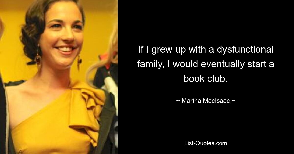 If I grew up with a dysfunctional family, I would eventually start a book club. — © Martha MacIsaac