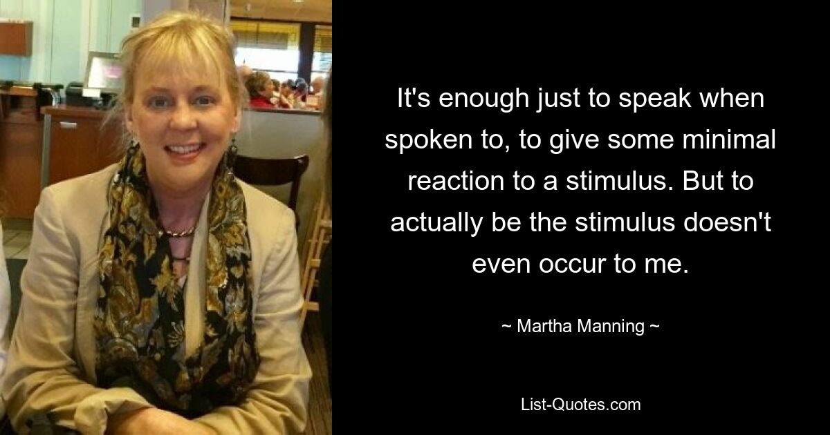 It's enough just to speak when spoken to, to give some minimal reaction to a stimulus. But to actually be the stimulus doesn't even occur to me. — © Martha Manning