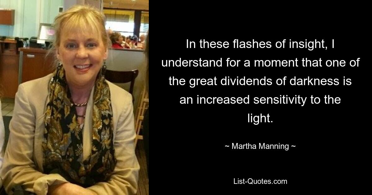 In these flashes of insight, I understand for a moment that one of the great dividends of darkness is an increased sensitivity to the light. — © Martha Manning