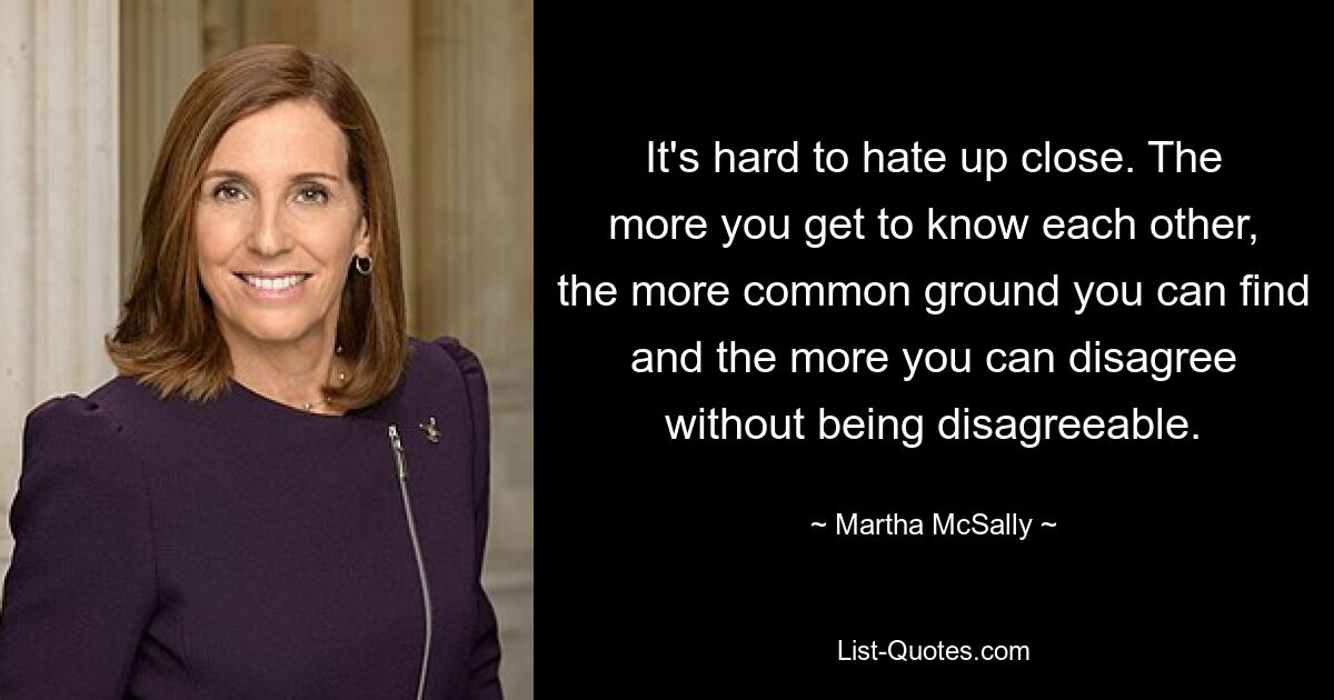 It's hard to hate up close. The more you get to know each other, the more common ground you can find and the more you can disagree without being disagreeable. — © Martha McSally