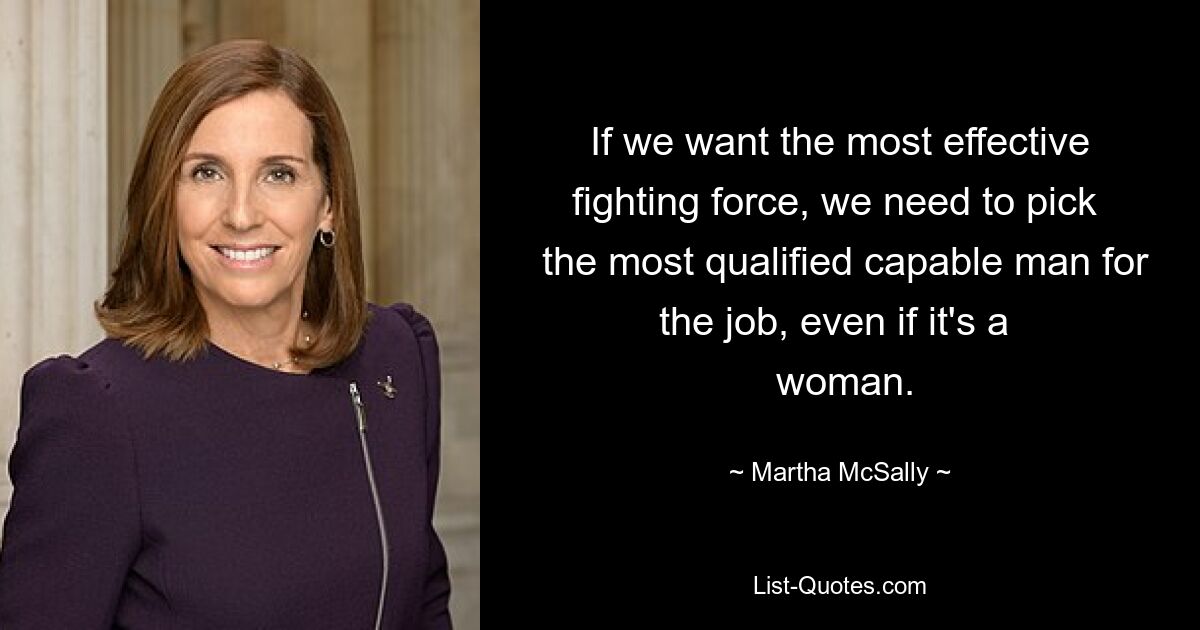 If we want the most effective fighting force, we need to pick 
 the most qualified capable man for the job, even if it's a 
 woman. — © Martha McSally