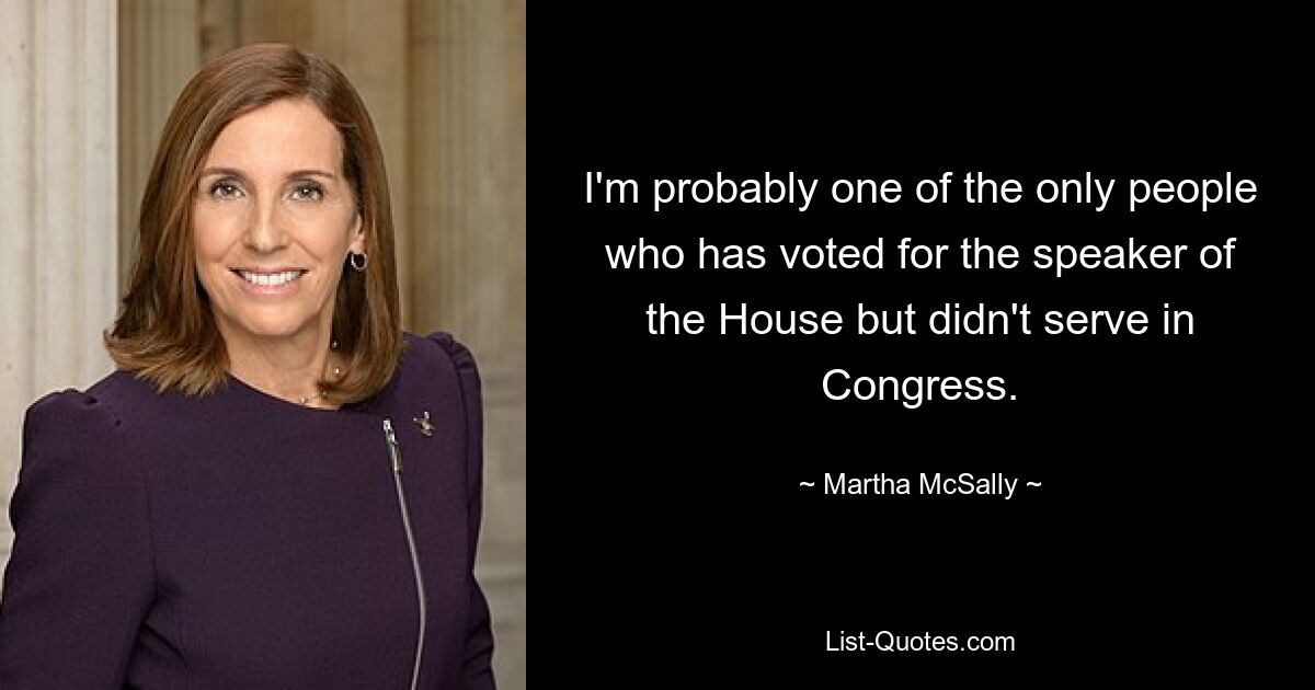 I'm probably one of the only people who has voted for the speaker of the House but didn't serve in Congress. — © Martha McSally