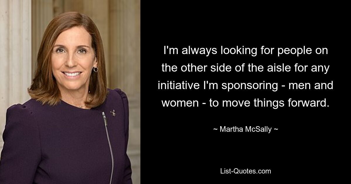 I'm always looking for people on the other side of the aisle for any initiative I'm sponsoring - men and women - to move things forward. — © Martha McSally