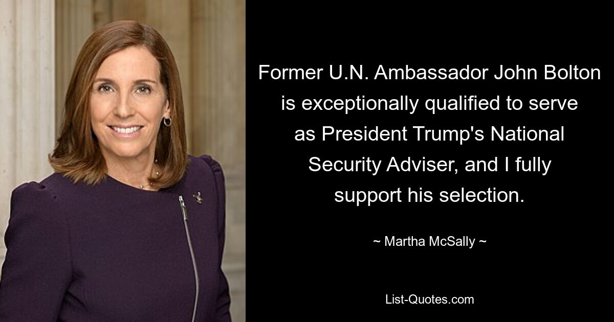 Former U.N. Ambassador John Bolton is exceptionally qualified to serve as President Trump's National Security Adviser, and I fully support his selection. — © Martha McSally