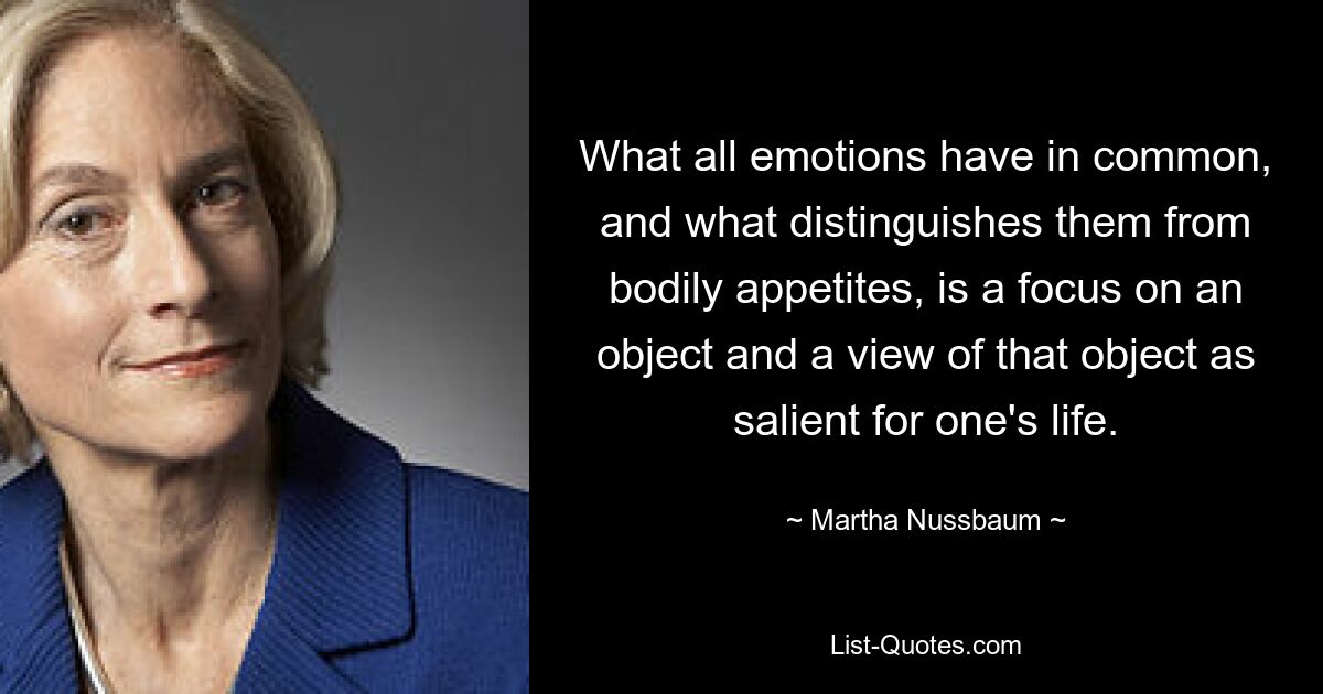 What all emotions have in common, and what distinguishes them from bodily appetites, is a focus on an object and a view of that object as salient for one's life. — © Martha Nussbaum