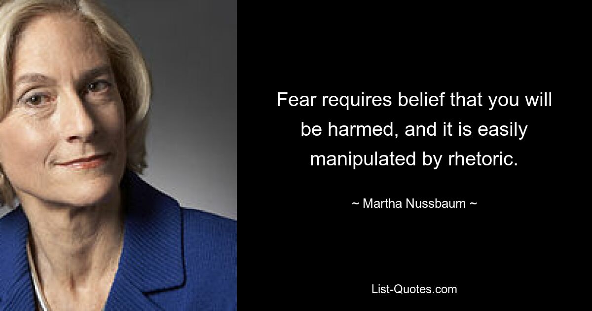 Fear requires belief that you will be harmed, and it is easily manipulated by rhetoric. — © Martha Nussbaum