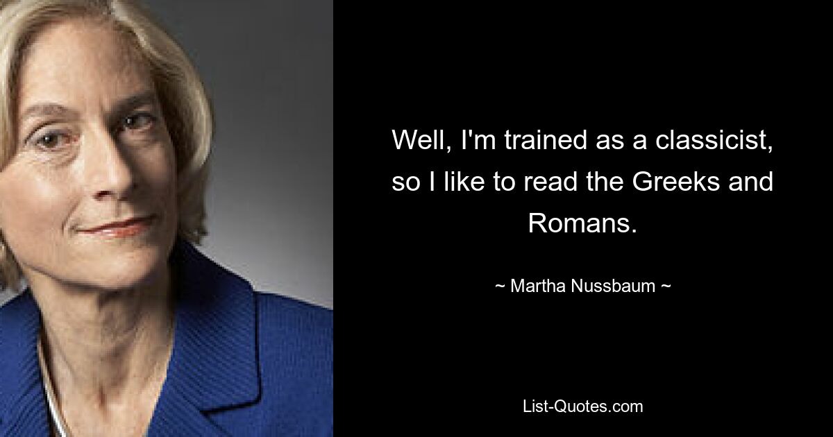 Well, I'm trained as a classicist, so I like to read the Greeks and Romans. — © Martha Nussbaum