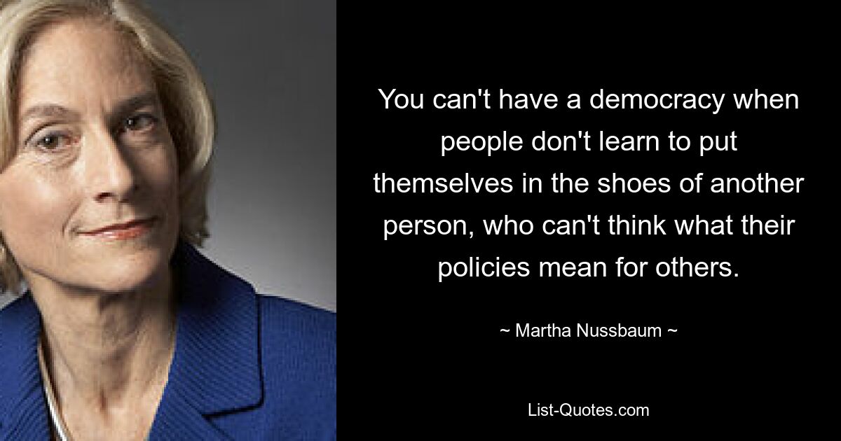 You can't have a democracy when people don't learn to put themselves in the shoes of another person, who can't think what their policies mean for others. — © Martha Nussbaum