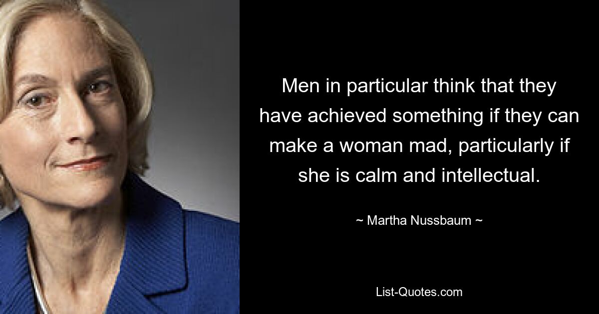 Men in particular think that they have achieved something if they can make a woman mad, particularly if she is calm and intellectual. — © Martha Nussbaum