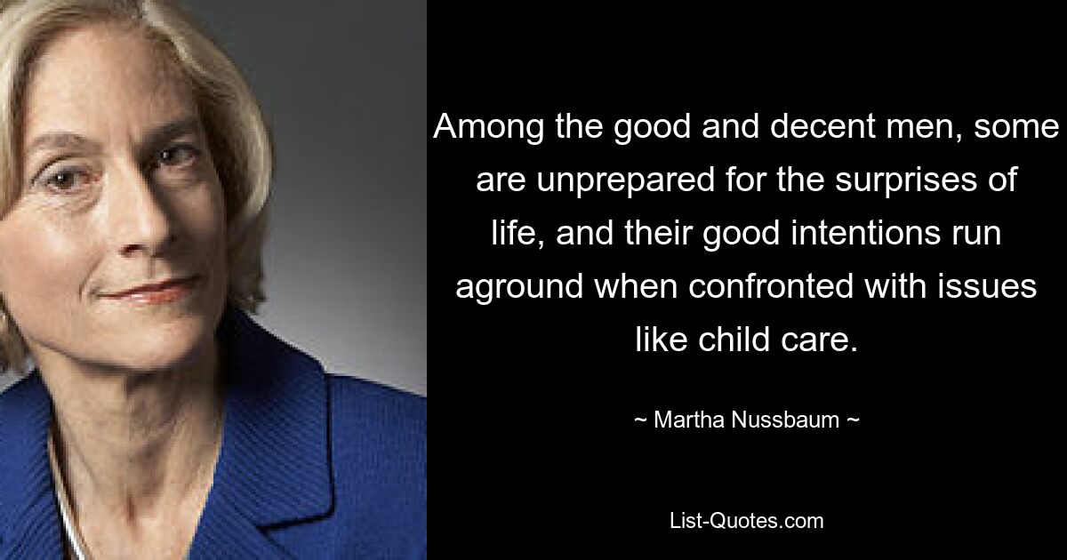 Among the good and decent men, some are unprepared for the surprises of life, and their good intentions run aground when confronted with issues like child care. — © Martha Nussbaum