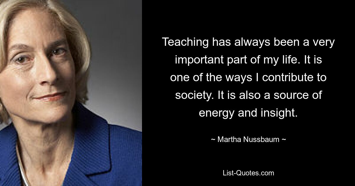 Teaching has always been a very important part of my life. It is one of the ways I contribute to society. It is also a source of energy and insight. — © Martha Nussbaum