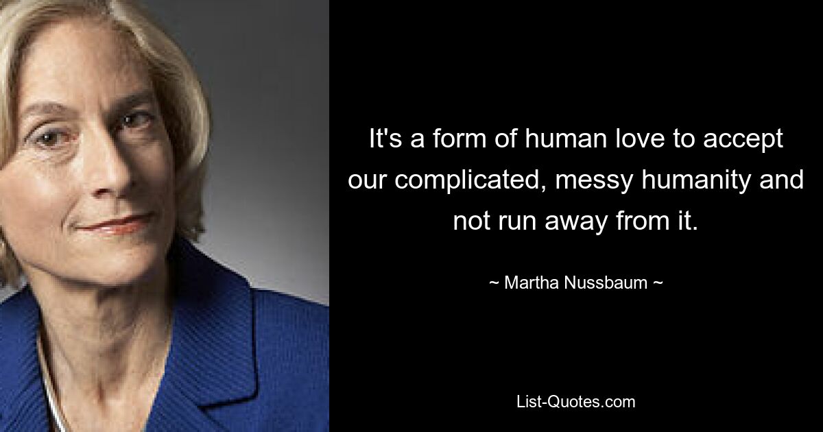 It's a form of human love to accept our complicated, messy humanity and not run away from it. — © Martha Nussbaum