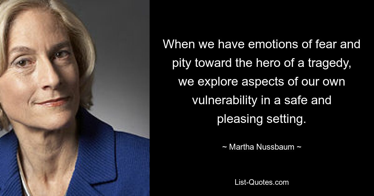 When we have emotions of fear and pity toward the hero of a tragedy, we explore aspects of our own vulnerability in a safe and pleasing setting. — © Martha Nussbaum