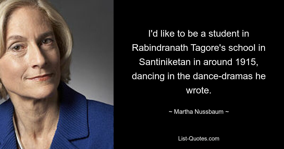 I'd like to be a student in Rabindranath Tagore's school in Santiniketan in around 1915, dancing in the dance-dramas he wrote. — © Martha Nussbaum