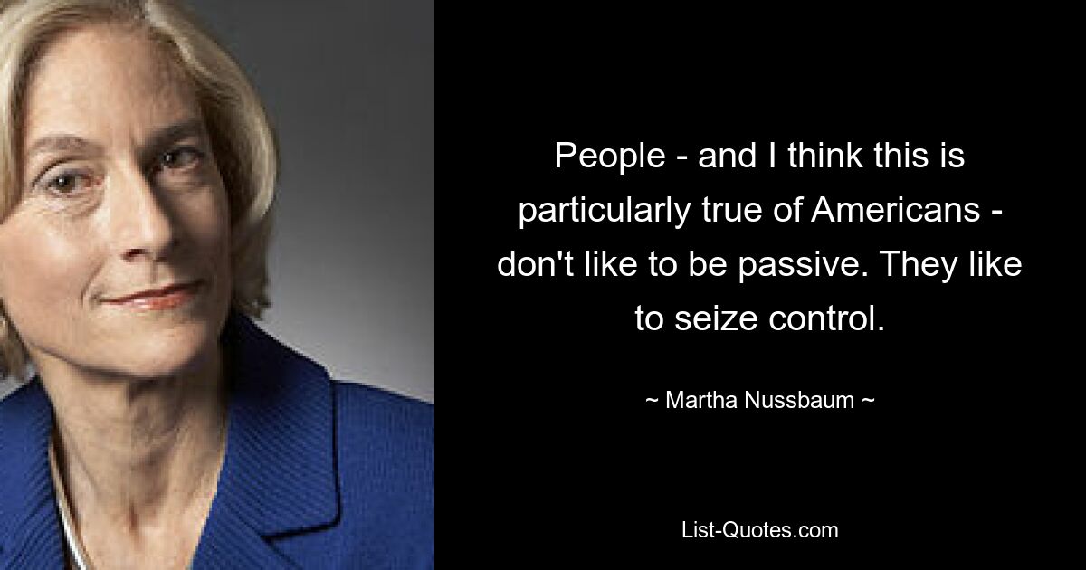 People - and I think this is particularly true of Americans - don't like to be passive. They like to seize control. — © Martha Nussbaum