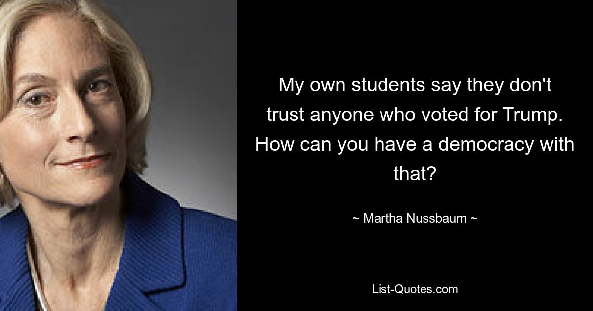 My own students say they don't trust anyone who voted for Trump. How can you have a democracy with that? — © Martha Nussbaum