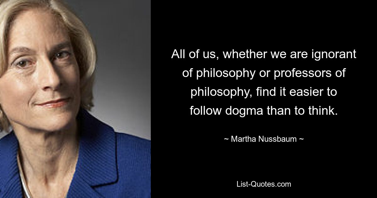 All of us, whether we are ignorant of philosophy or professors of philosophy, find it easier to follow dogma than to think. — © Martha Nussbaum