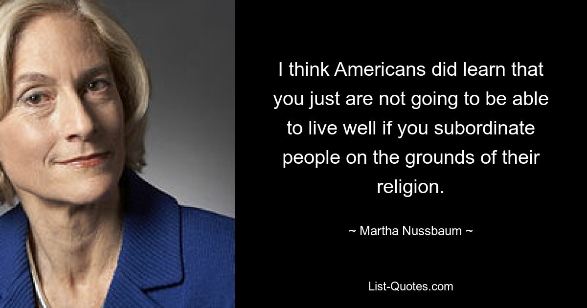 Ich denke, die Amerikaner haben gelernt, dass man einfach nicht gut leben kann, wenn man Menschen aufgrund ihrer Religion unterordnet. — © Martha Nussbaum 