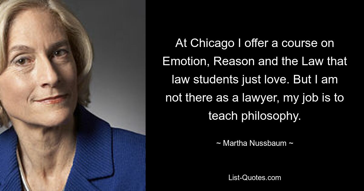 At Chicago I offer a course on Emotion, Reason and the Law that law students just love. But I am not there as a lawyer, my job is to teach philosophy. — © Martha Nussbaum