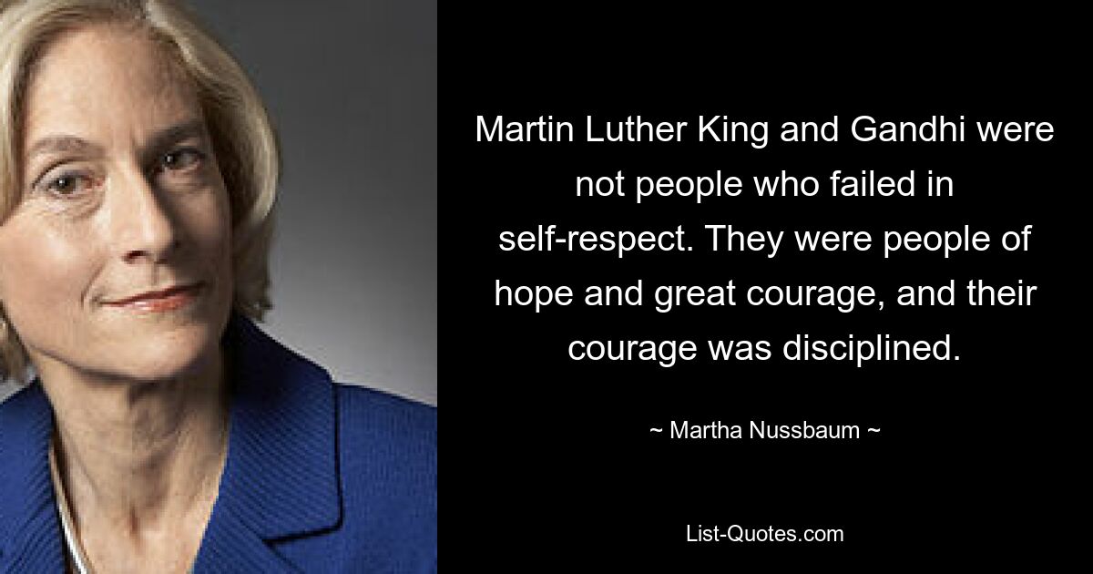 Martin Luther King and Gandhi were not people who failed in self-respect. They were people of hope and great courage, and their courage was disciplined. — © Martha Nussbaum