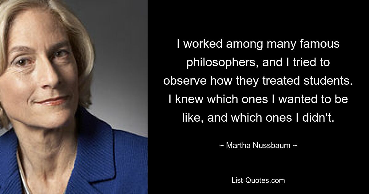 I worked among many famous philosophers, and I tried to observe how they treated students. I knew which ones I wanted to be like, and which ones I didn't. — © Martha Nussbaum