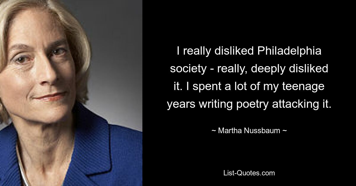 I really disliked Philadelphia society - really, deeply disliked it. I spent a lot of my teenage years writing poetry attacking it. — © Martha Nussbaum