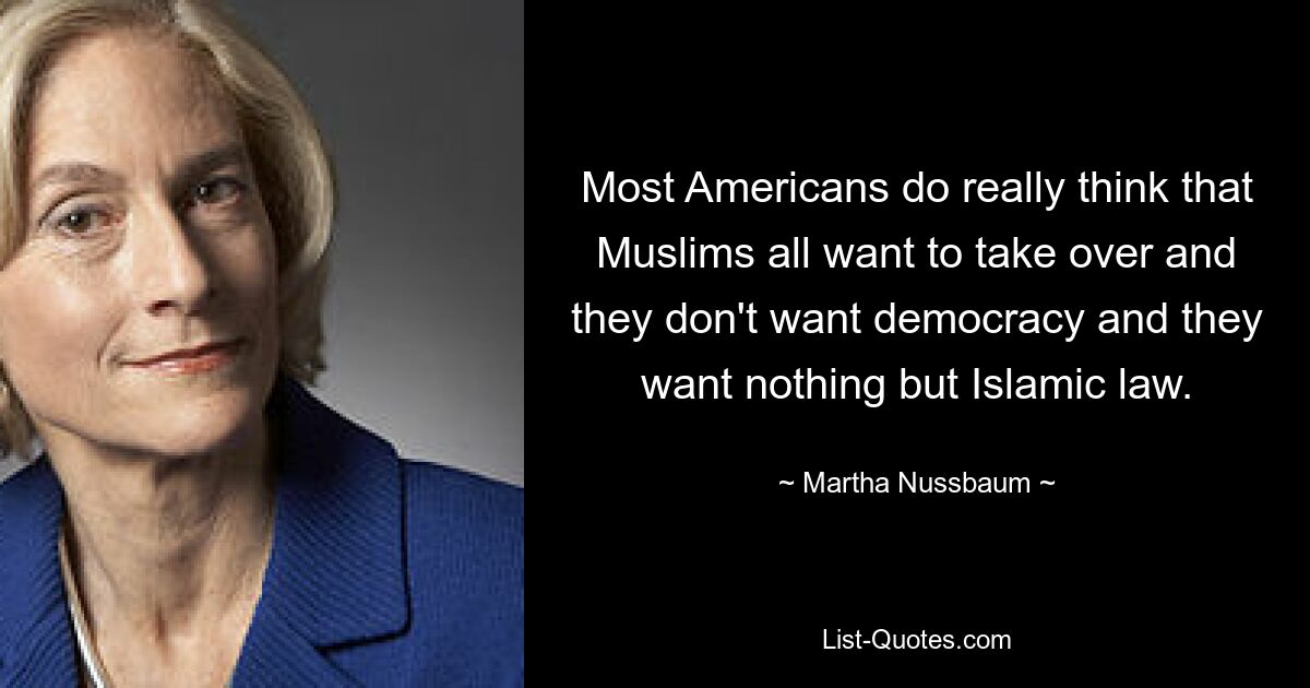 Most Americans do really think that Muslims all want to take over and they don't want democracy and they want nothing but Islamic law. — © Martha Nussbaum