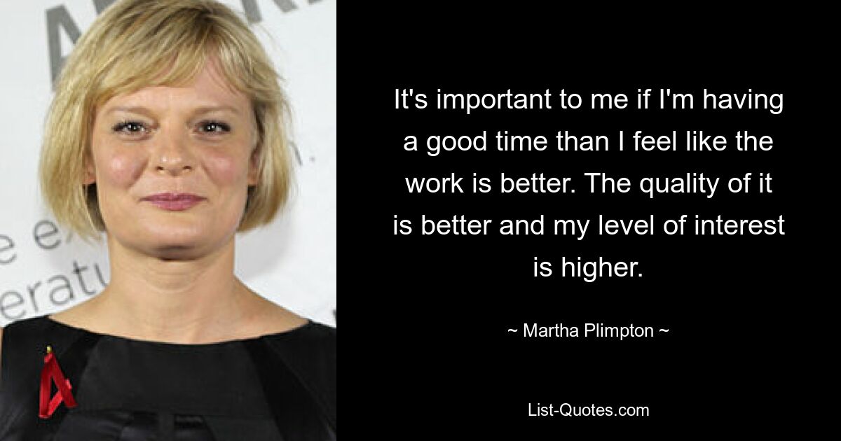 It's important to me if I'm having a good time than I feel like the work is better. The quality of it is better and my level of interest is higher. — © Martha Plimpton