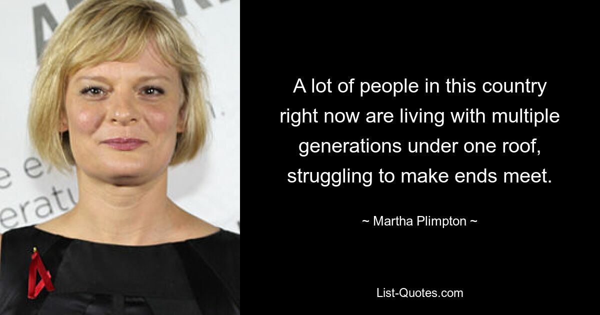 A lot of people in this country right now are living with multiple generations under one roof, struggling to make ends meet. — © Martha Plimpton