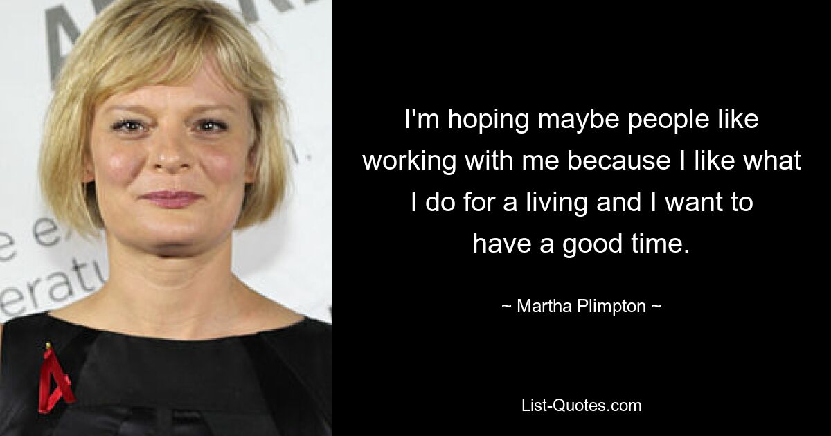 I'm hoping maybe people like working with me because I like what I do for a living and I want to have a good time. — © Martha Plimpton