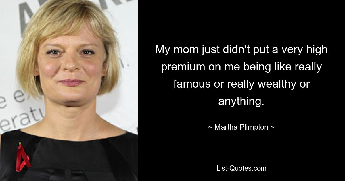 My mom just didn't put a very high premium on me being like really famous or really wealthy or anything. — © Martha Plimpton