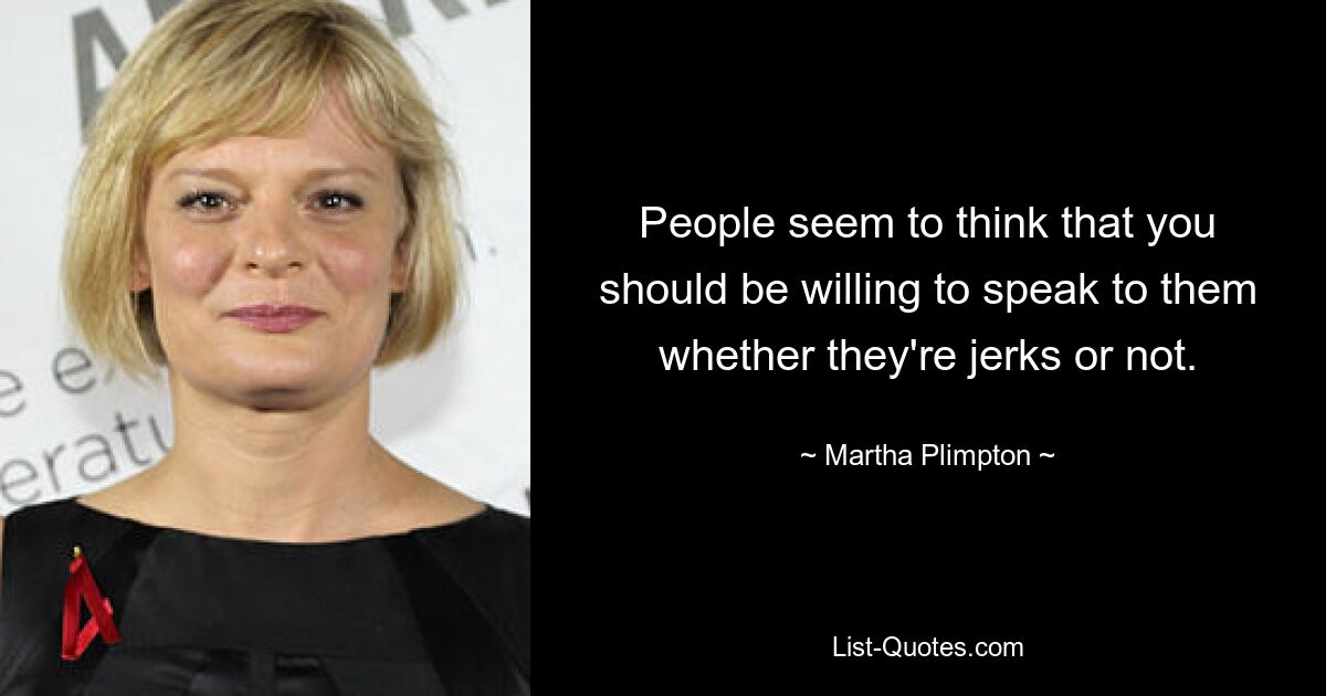 People seem to think that you should be willing to speak to them whether they're jerks or not. — © Martha Plimpton