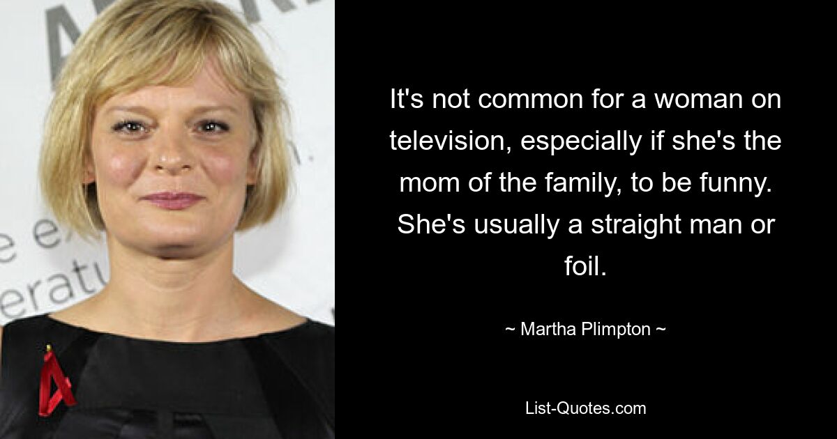 It's not common for a woman on television, especially if she's the mom of the family, to be funny. She's usually a straight man or foil. — © Martha Plimpton