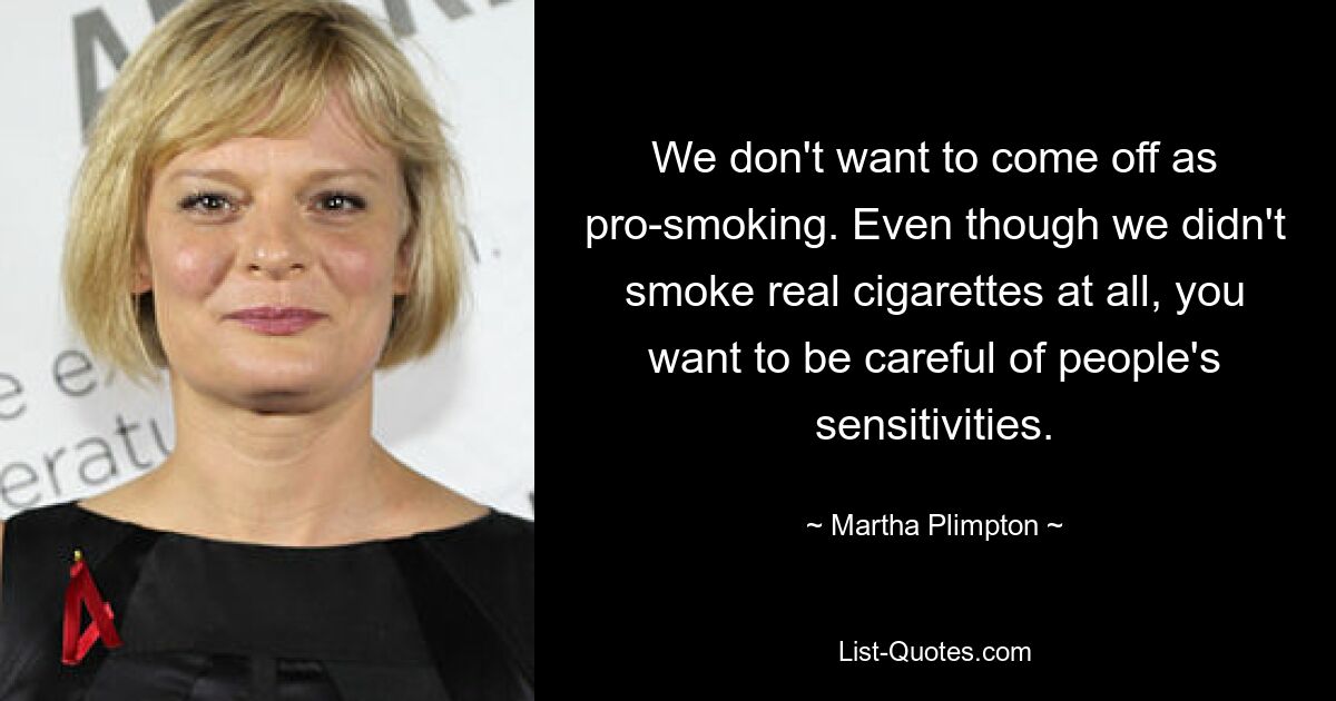 We don't want to come off as pro-smoking. Even though we didn't smoke real cigarettes at all, you want to be careful of people's sensitivities. — © Martha Plimpton