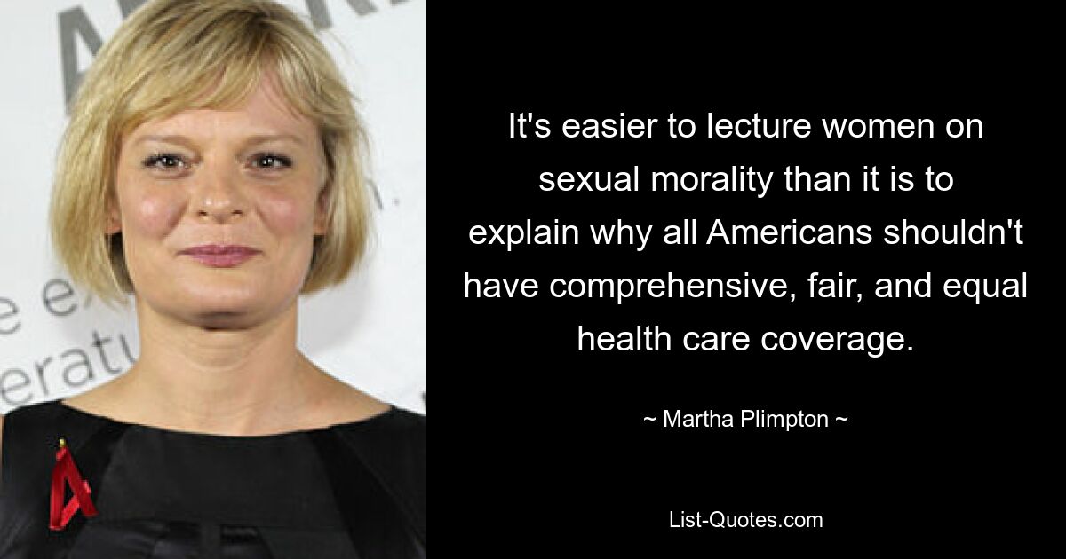 It's easier to lecture women on sexual morality than it is to explain why all Americans shouldn't have comprehensive, fair, and equal health care coverage. — © Martha Plimpton