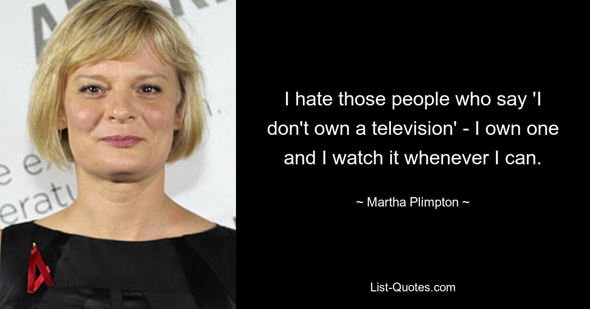 I hate those people who say 'I don't own a television' - I own one and I watch it whenever I can. — © Martha Plimpton