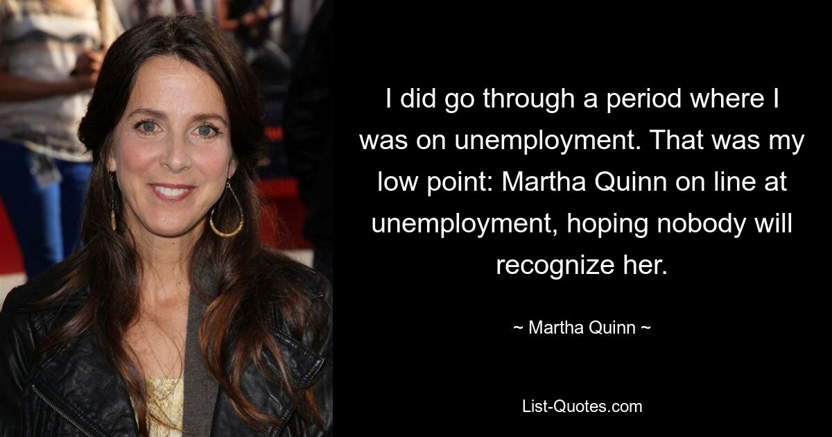 I did go through a period where I was on unemployment. That was my low point: Martha Quinn on line at unemployment, hoping nobody will recognize her. — © Martha Quinn