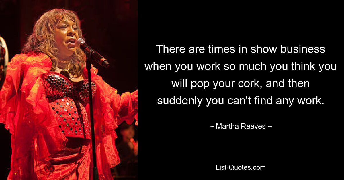 There are times in show business when you work so much you think you will pop your cork, and then suddenly you can't find any work. — © Martha Reeves