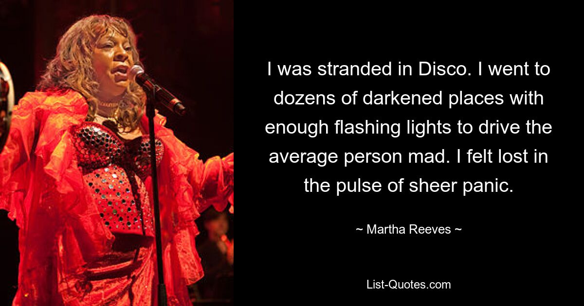 I was stranded in Disco. I went to dozens of darkened places with enough flashing lights to drive the average person mad. I felt lost in the pulse of sheer panic. — © Martha Reeves