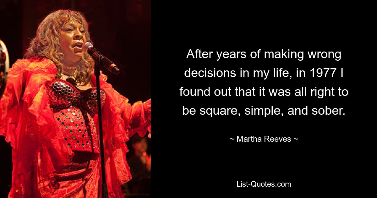 After years of making wrong decisions in my life, in 1977 I found out that it was all right to be square, simple, and sober. — © Martha Reeves