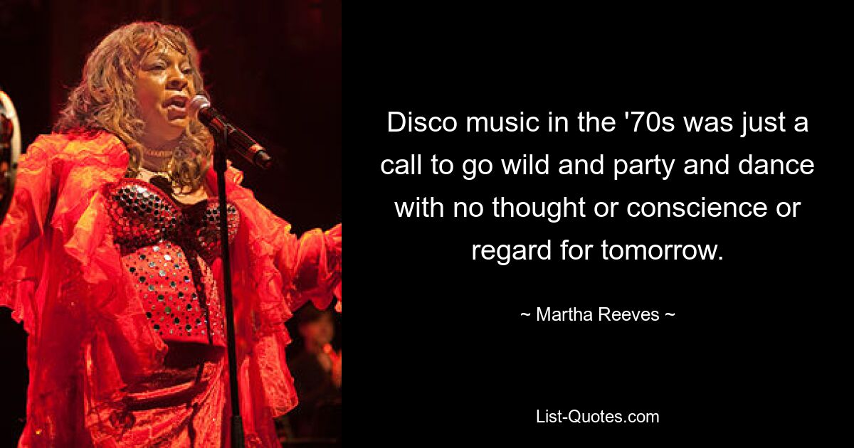 Disco music in the '70s was just a call to go wild and party and dance with no thought or conscience or regard for tomorrow. — © Martha Reeves