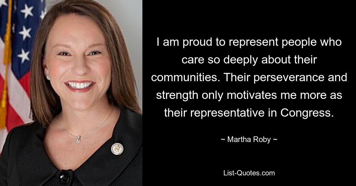 I am proud to represent people who care so deeply about their communities. Their perseverance and strength only motivates me more as their representative in Congress. — © Martha Roby