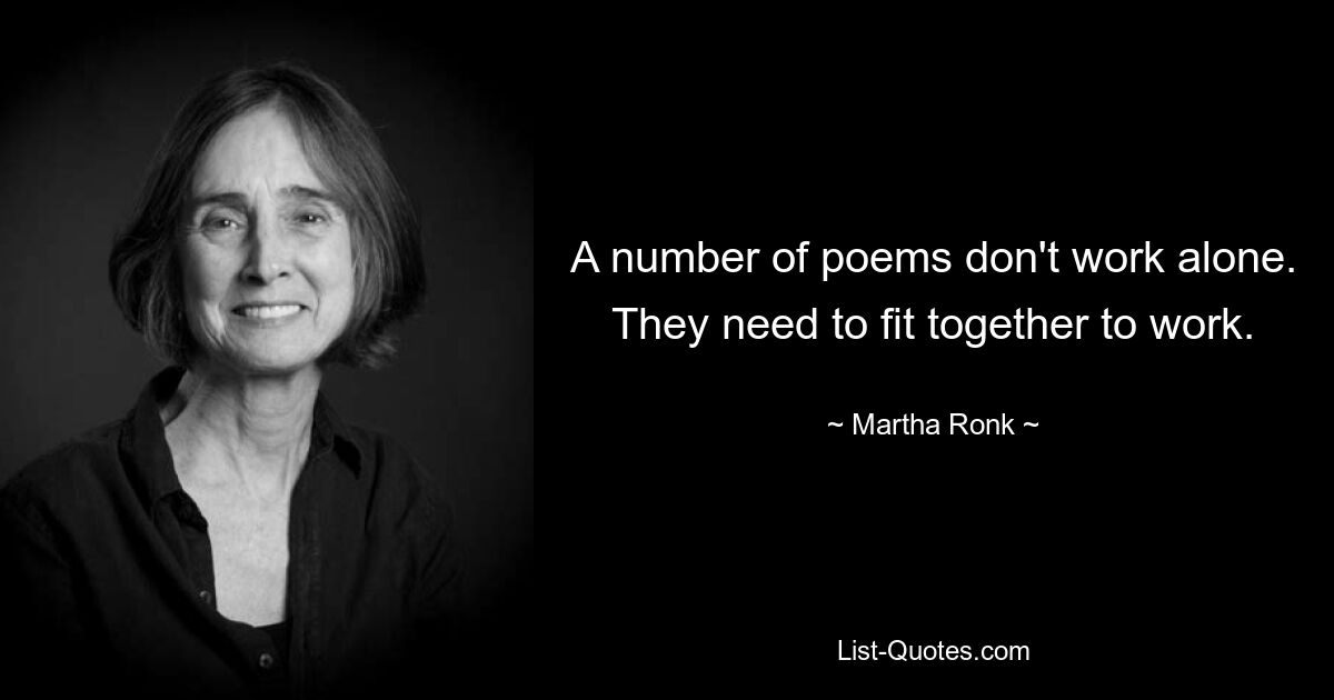 A number of poems don't work alone. They need to fit together to work. — © Martha Ronk