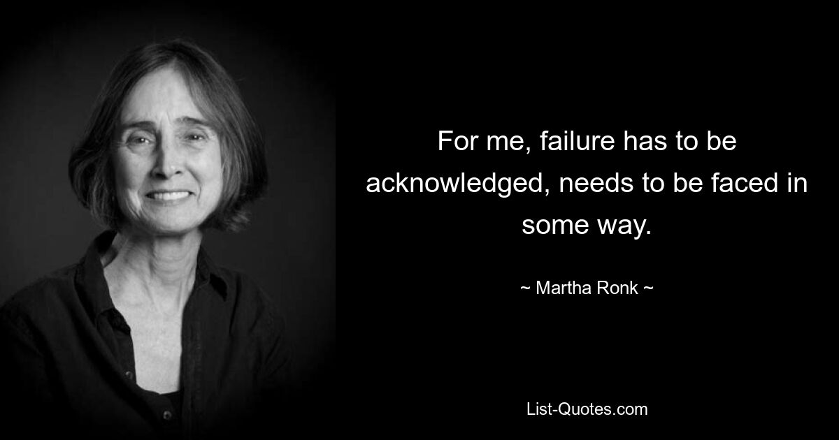 For me, failure has to be acknowledged, needs to be faced in some way. — © Martha Ronk